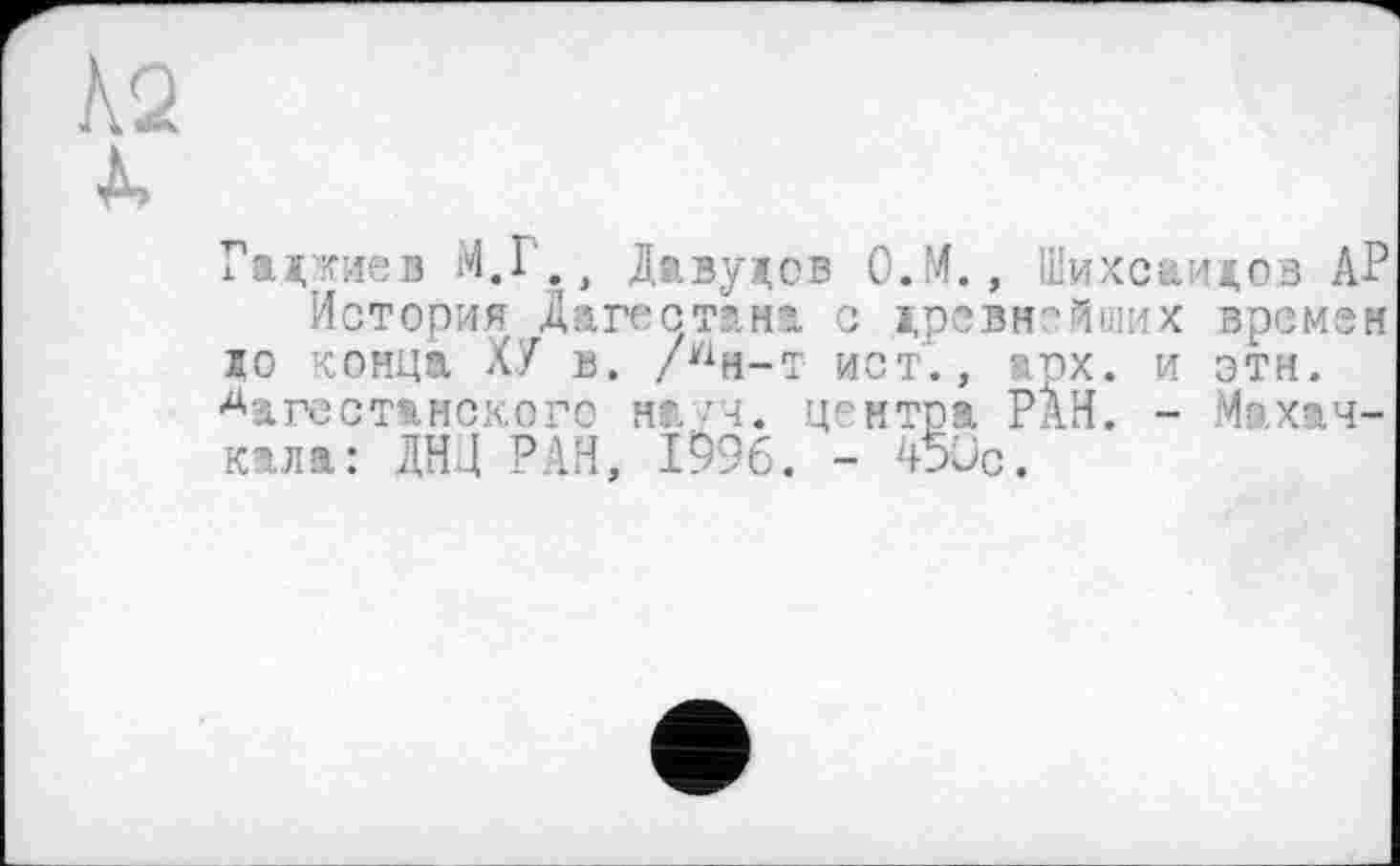 ﻿Хаджиев М.1., Давудов О.М. , Шихсаидов АР
История Дагестана с древнейших времен до конца ХУ в. /^н-т ист., арх. и эти. дагестанского н»,/ч. центра РАН. - Махачкала: ДНЦ РАН. 1996. - 450с.